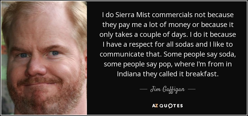 I do Sierra Mist commercials not because they pay me a lot of money or because it only takes a couple of days. I do it because I have a respect for all sodas and I like to communicate that. Some people say soda, some people say pop, where I'm from in Indiana they called it breakfast. - Jim Gaffigan