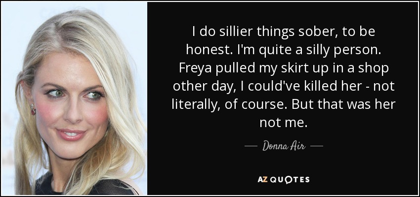 I do sillier things sober, to be honest. I'm quite a silly person. Freya pulled my skirt up in a shop other day, I could've killed her - not literally, of course. But that was her not me. - Donna Air