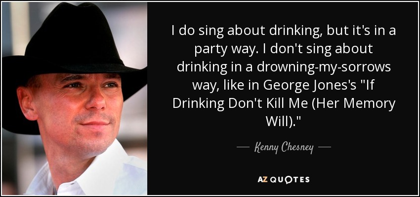 I do sing about drinking, but it's in a party way. I don't sing about drinking in a drowning-my-sorrows way, like in George Jones's 