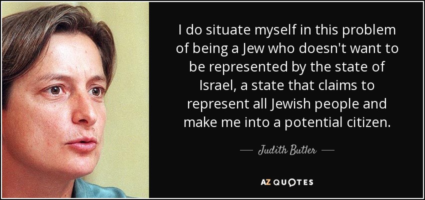 I do situate myself in this problem of being a Jew who doesn't want to be represented by the state of Israel, a state that claims to represent all Jewish people and make me into a potential citizen. - Judith Butler
