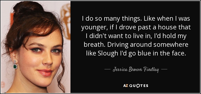 I do so many things. Like when I was younger, if I drove past a house that I didn't want to live in, I'd hold my breath. Driving around somewhere like Slough I'd go blue in the face. - Jessica Brown Findlay