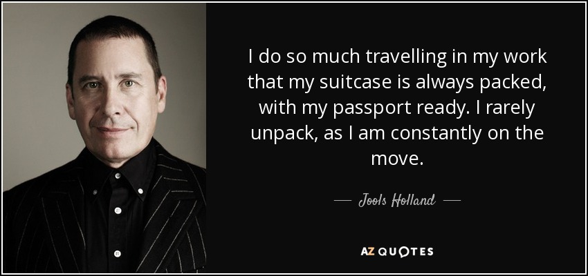I do so much travelling in my work that my suitcase is always packed, with my passport ready. I rarely unpack, as I am constantly on the move. - Jools Holland