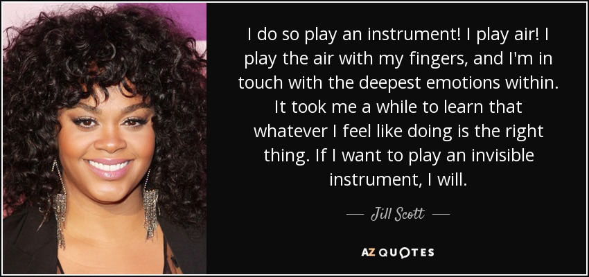 I do so play an instrument! I play air! I play the air with my fingers, and I'm in touch with the deepest emotions within. It took me a while to learn that whatever I feel like doing is the right thing. If I want to play an invisible instrument, I will. - Jill Scott
