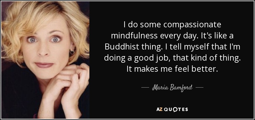 I do some compassionate mindfulness every day. It's like a Buddhist thing. I tell myself that I'm doing a good job, that kind of thing. It makes me feel better. - Maria Bamford