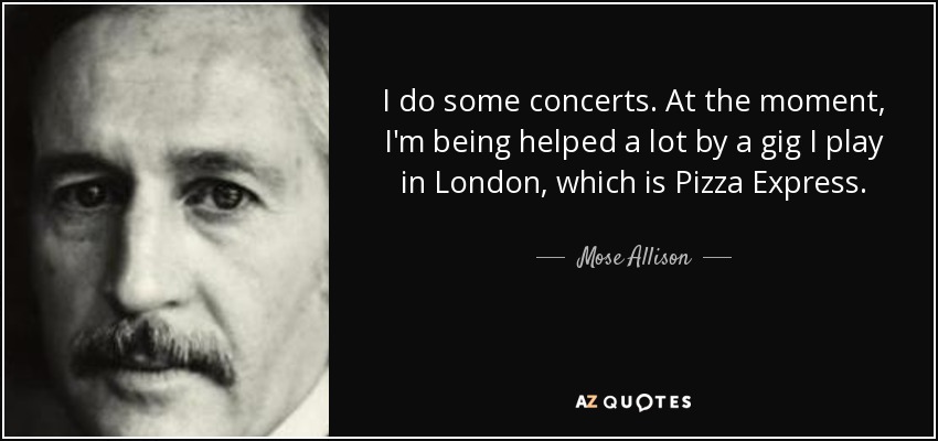 I do some concerts. At the moment, I'm being helped a lot by a gig I play in London, which is Pizza Express. - Mose Allison