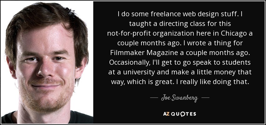 I do some freelance web design stuff. I taught a directing class for this not-for-profit organization here in Chicago a couple months ago. I wrote a thing for Filmmaker Magazine a couple months ago. Occasionally, I'll get to go speak to students at a university and make a little money that way, which is great. I really like doing that. - Joe Swanberg