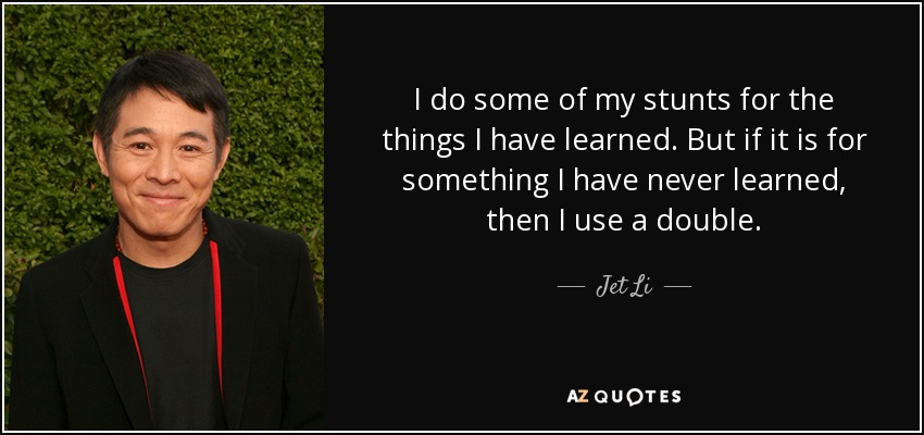 I do some of my stunts for the things I have learned. But if it is for something I have never learned, then I use a double. - Jet Li