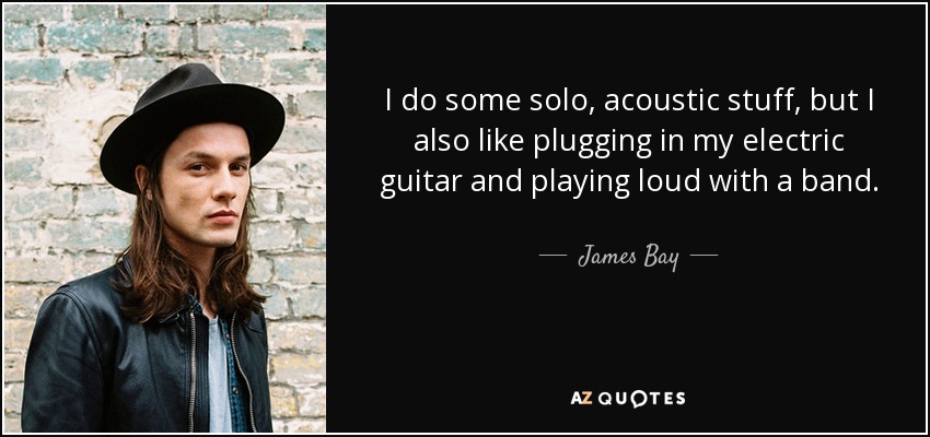 I do some solo, acoustic stuff, but I also like plugging in my electric guitar and playing loud with a band. - James Bay