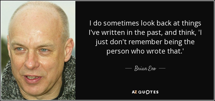 I do sometimes look back at things I've written in the past, and think, 'I just don't remember being the person who wrote that.' - Brian Eno