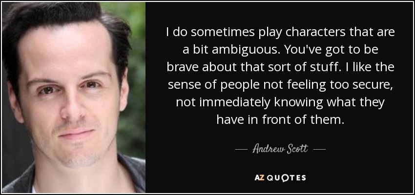 I do sometimes play characters that are a bit ambiguous. You've got to be brave about that sort of stuff. I like the sense of people not feeling too secure, not immediately knowing what they have in front of them. - Andrew Scott