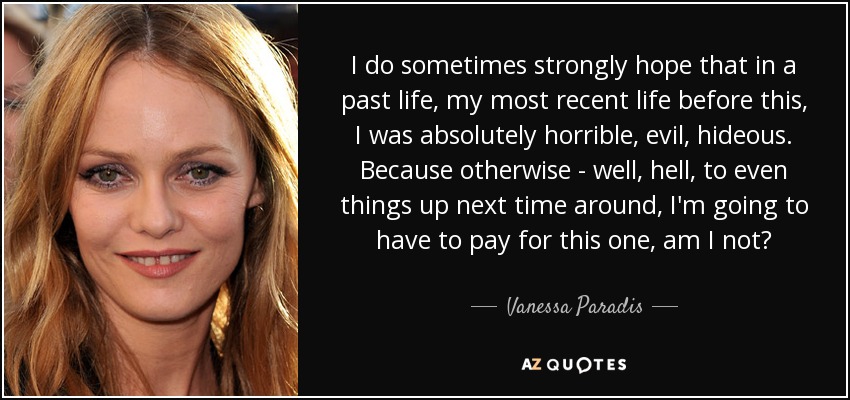 I do sometimes strongly hope that in a past life, my most recent life before this, I was absolutely horrible, evil, hideous. Because otherwise - well, hell, to even things up next time around, I'm going to have to pay for this one, am I not? - Vanessa Paradis