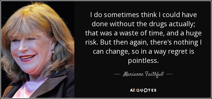 I do sometimes think I could have done without the drugs actually; that was a waste of time, and a huge risk. But then again, there's nothing I can change, so in a way regret is pointless. - Marianne Faithfull