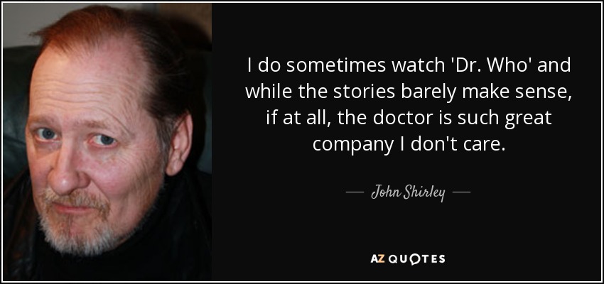 I do sometimes watch 'Dr. Who' and while the stories barely make sense, if at all, the doctor is such great company I don't care. - John Shirley