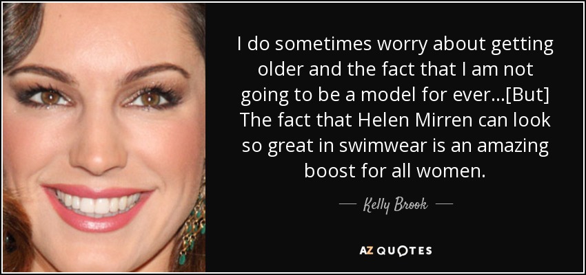 I do sometimes worry about getting older and the fact that I am not going to be a model for ever...[But] The fact that Helen Mirren can look so great in swimwear is an amazing boost for all women. - Kelly Brook