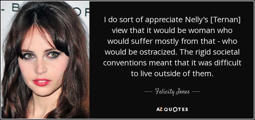 I do sort of appreciate Nelly's [Ternan] view that it would be woman who would suffer mostly from that - who would be ostracized. The rigid societal conventions meant that it was difficult to live outside of them. - Felicity Jones