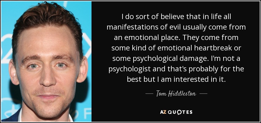 I do sort of believe that in life all manifestations of evil usually come from an emotional place. They come from some kind of emotional heartbreak or some psychological damage. I'm not a psychologist and that's probably for the best but I am interested in it. - Tom Hiddleston
