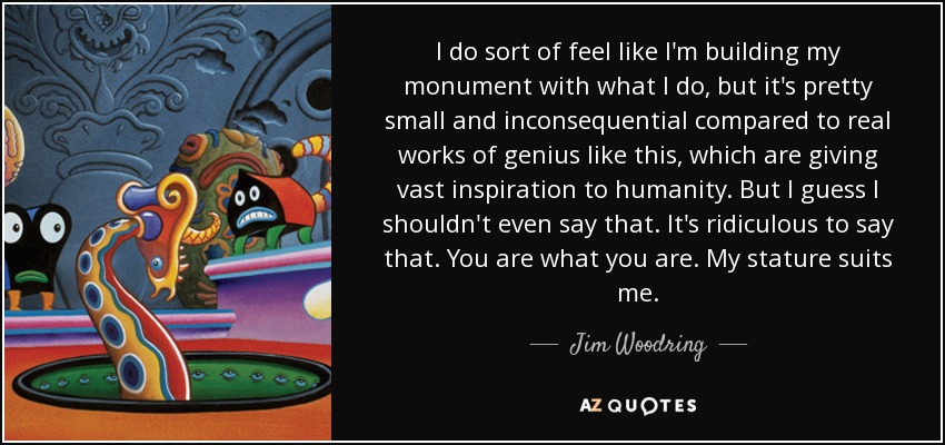 I do sort of feel like I'm building my monument with what I do, but it's pretty small and inconsequential compared to real works of genius like this, which are giving vast inspiration to humanity. But I guess I shouldn't even say that. It's ridiculous to say that. You are what you are. My stature suits me. - Jim Woodring