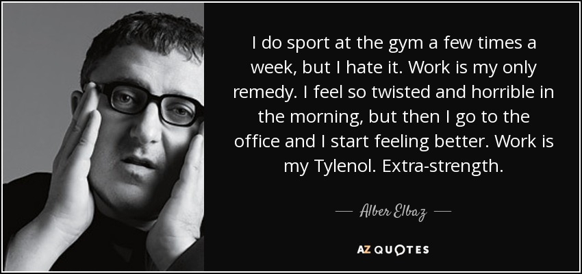 I do sport at the gym a few times a week, but I hate it. Work is my only remedy. I feel so twisted and horrible in the morning, but then I go to the office and I start feeling better. Work is my Tylenol. Extra-strength. - Alber Elbaz