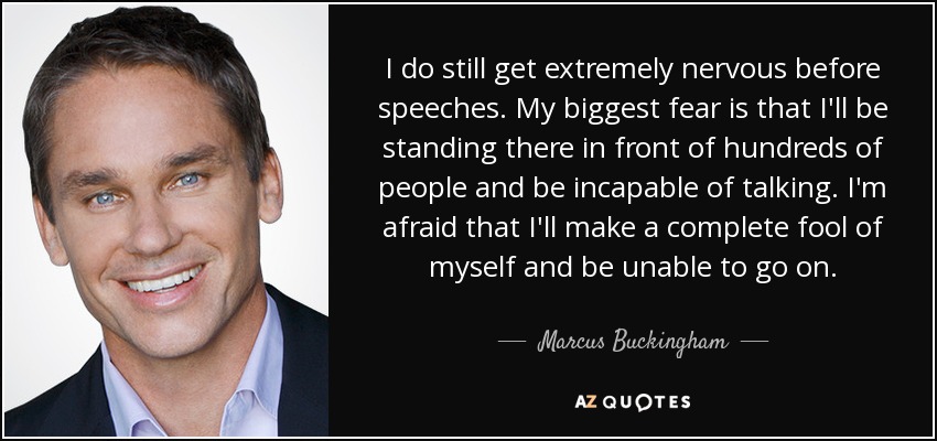 I do still get extremely nervous before speeches. My biggest fear is that I'll be standing there in front of hundreds of people and be incapable of talking. I'm afraid that I'll make a complete fool of myself and be unable to go on. - Marcus Buckingham