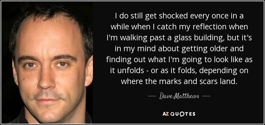I do still get shocked every once in a while when I catch my reflection when I'm walking past a glass building, but it's in my mind about getting older and finding out what I'm going to look like as it unfolds - or as it folds, depending on where the marks and scars land. - Dave Matthews