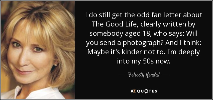 I do still get the odd fan letter about The Good Life, clearly written by somebody aged 18, who says: Will you send a photograph? And I think: Maybe it's kinder not to. I'm deeply into my 50s now. - Felicity Kendal
