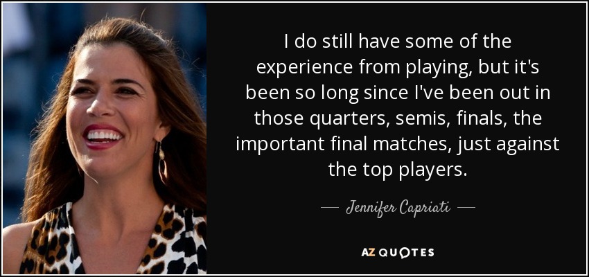 I do still have some of the experience from playing, but it's been so long since I've been out in those quarters, semis, finals, the important final matches, just against the top players. - Jennifer Capriati