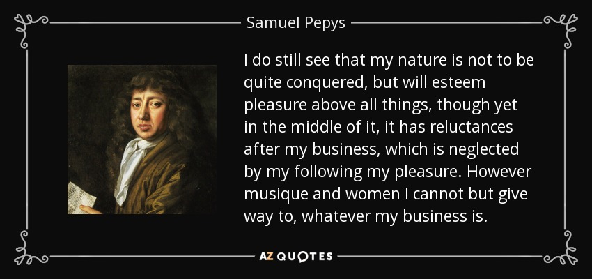 I do still see that my nature is not to be quite conquered, but will esteem pleasure above all things, though yet in the middle of it, it has reluctances after my business, which is neglected by my following my pleasure. However musique and women I cannot but give way to, whatever my business is. - Samuel Pepys