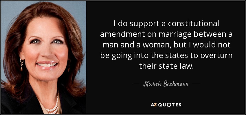 I do support a constitutional amendment on marriage between a man and a woman, but I would not be going into the states to overturn their state law. - Michele Bachmann
