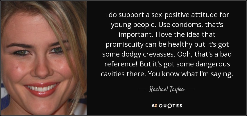 I do support a sex-positive attitude for young people. Use condoms, that's important. I love the idea that promiscuity can be healthy but it's got some dodgy crevasses. Ooh, that's a bad reference! But it's got some dangerous cavities there. You know what I'm saying. - Rachael Taylor