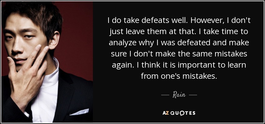 I do take defeats well. However, I don't just leave them at that. I take time to analyze why I was defeated and make sure I don't make the same mistakes again. I think it is important to learn from one's mistakes. - Rain