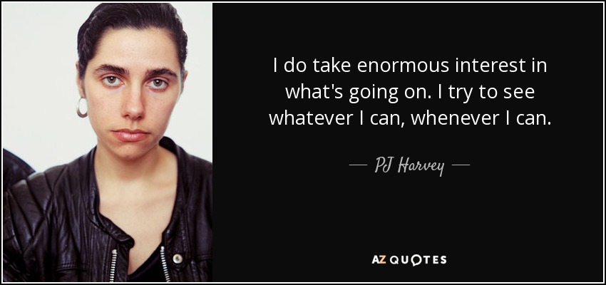 I do take enormous interest in what's going on. I try to see whatever I can, whenever I can. - PJ Harvey
