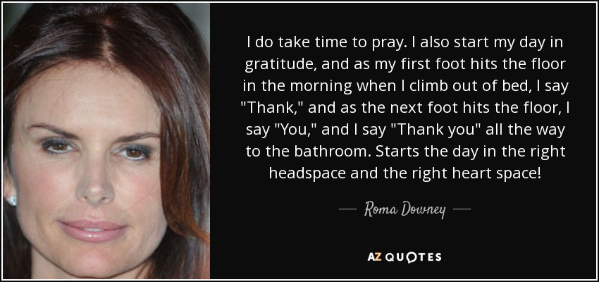 I do take time to pray. I also start my day in gratitude, and as my first foot hits the floor in the morning when I climb out of bed, I say 