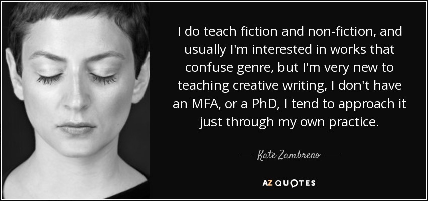 I do teach fiction and non-fiction, and usually I'm interested in works that confuse genre, but I'm very new to teaching creative writing, I don't have an MFA, or a PhD, I tend to approach it just through my own practice. - Kate Zambreno