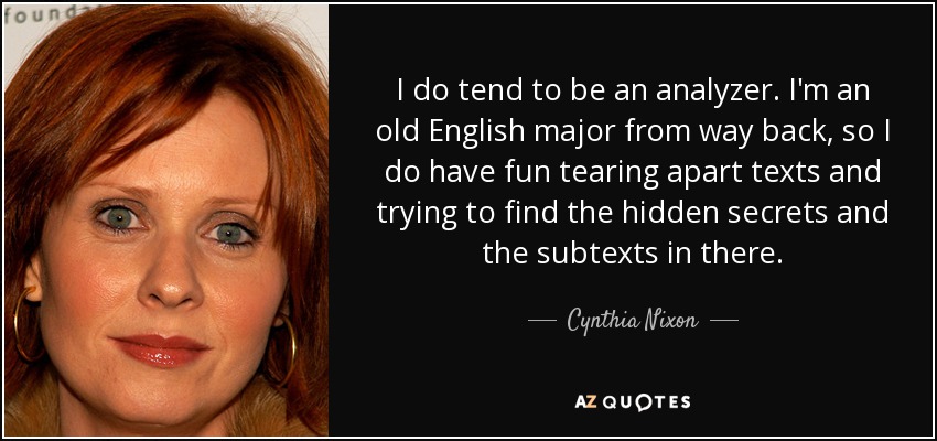 I do tend to be an analyzer. I'm an old English major from way back, so I do have fun tearing apart texts and trying to find the hidden secrets and the subtexts in there. - Cynthia Nixon