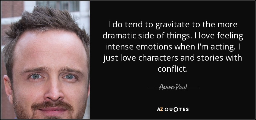 I do tend to gravitate to the more dramatic side of things. I love feeling intense emotions when I'm acting. I just love characters and stories with conflict. - Aaron Paul