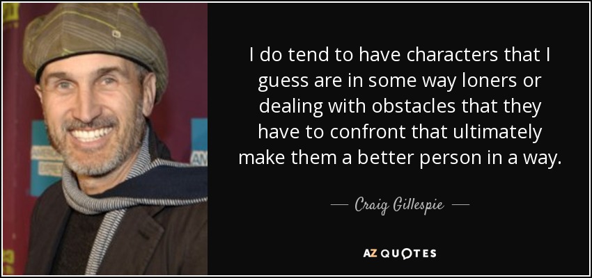 I do tend to have characters that I guess are in some way loners or dealing with obstacles that they have to confront that ultimately make them a better person in a way. - Craig Gillespie