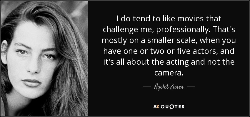 I do tend to like movies that challenge me, professionally. That's mostly on a smaller scale, when you have one or two or five actors, and it's all about the acting and not the camera. - Ayelet Zurer