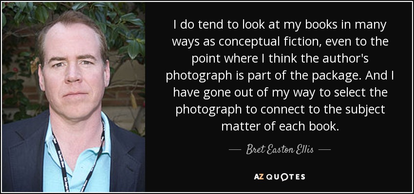 I do tend to look at my books in many ways as conceptual fiction, even to the point where I think the author's photograph is part of the package. And I have gone out of my way to select the photograph to connect to the subject matter of each book. - Bret Easton Ellis