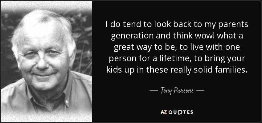 I do tend to look back to my parents generation and think wow! what a great way to be, to live with one person for a lifetime, to bring your kids up in these really solid families. - Tony Parsons