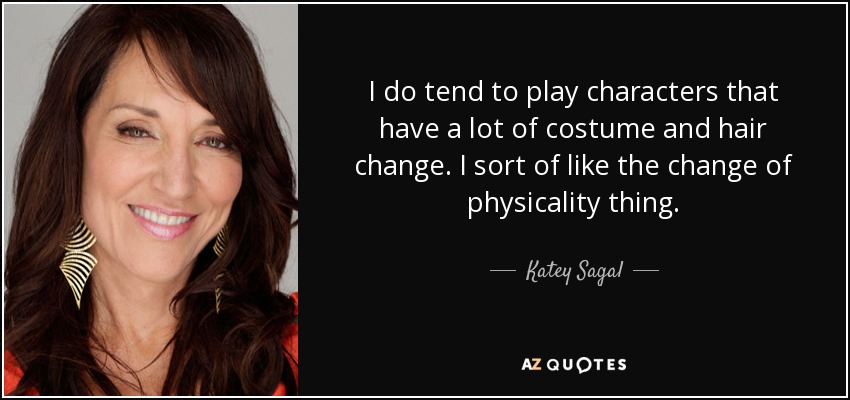 I do tend to play characters that have a lot of costume and hair change. I sort of like the change of physicality thing. - Katey Sagal
