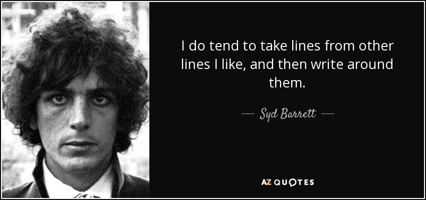I do tend to take lines from other lines I like, and then write around them. - Syd Barrett