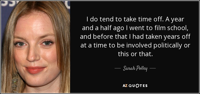 I do tend to take time off. A year and a half ago I went to film school, and before that I had taken years off at a time to be involved politically or this or that. - Sarah Polley