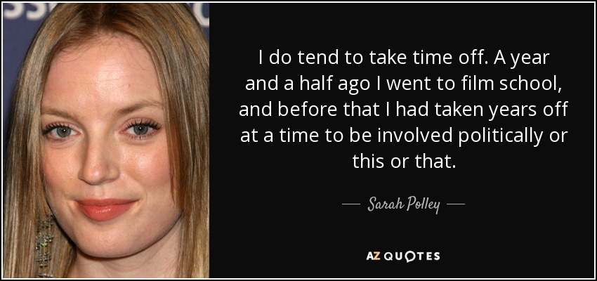 I do tend to take time off. A year and a half ago I went to film school, and before that I had taken years off at a time to be involved politically or this or that. - Sarah Polley