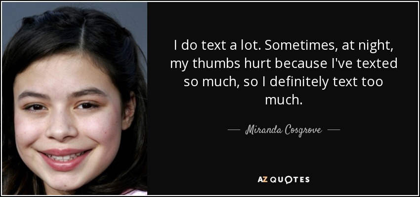 I do text a lot. Sometimes, at night, my thumbs hurt because I've texted so much, so I definitely text too much. - Miranda Cosgrove