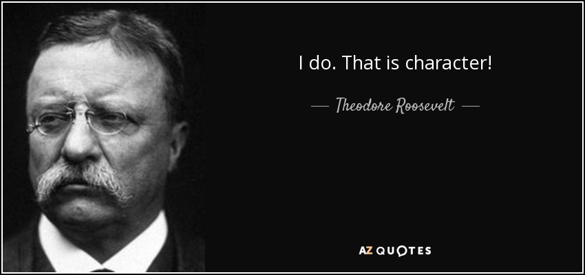 I do. That is character! - Theodore Roosevelt