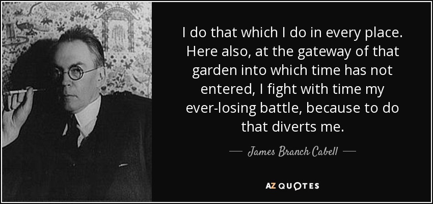 I do that which I do in every place. Here also, at the gateway of that garden into which time has not entered, I fight with time my ever-losing battle, because to do that diverts me. - James Branch Cabell