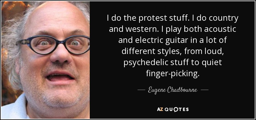 I do the protest stuff. I do country and western. I play both acoustic and electric guitar in a lot of different styles, from loud, psychedelic stuff to quiet finger-picking. - Eugene Chadbourne