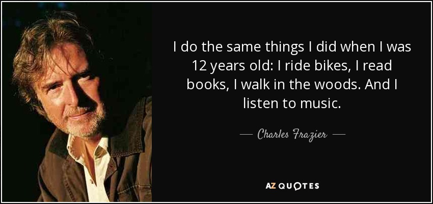 I do the same things I did when I was 12 years old: I ride bikes, I read books, I walk in the woods. And I listen to music. - Charles Frazier