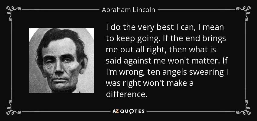 I do the very best I can, I mean to keep going. If the end brings me out all right, then what is said against me won't matter. If I'm wrong, ten angels swearing I was right won't make a difference. - Abraham Lincoln