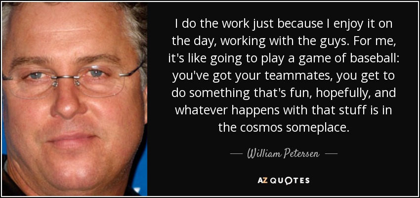 I do the work just because I enjoy it on the day, working with the guys. For me, it's like going to play a game of baseball: you've got your teammates, you get to do something that's fun, hopefully, and whatever happens with that stuff is in the cosmos someplace. - William Petersen